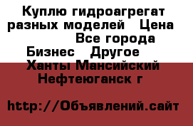 Куплю гидроагрегат разных моделей › Цена ­ 1 000 - Все города Бизнес » Другое   . Ханты-Мансийский,Нефтеюганск г.